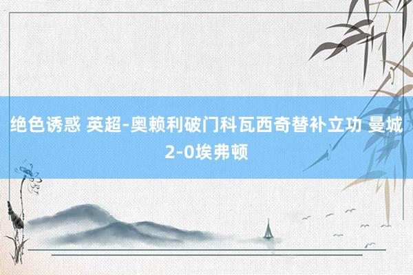 绝色诱惑 英超-奥赖利破门科瓦西奇替补立功 曼城2-0埃弗顿