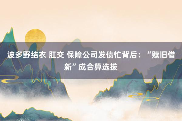 波多野结衣 肛交 保障公司发债忙背后：“赎旧借新”成合算选拔