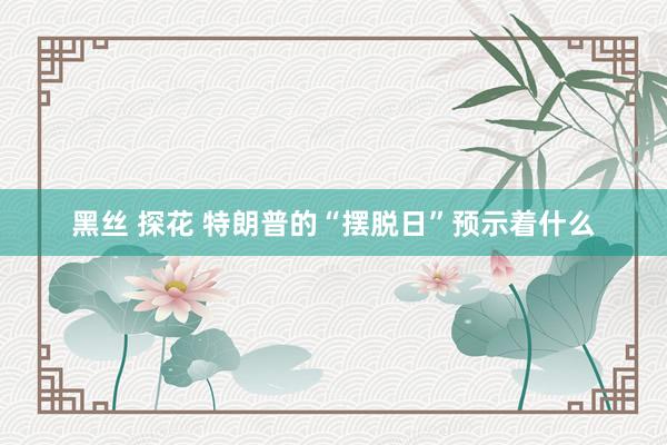 黑丝 探花 特朗普的“摆脱日”预示着什么