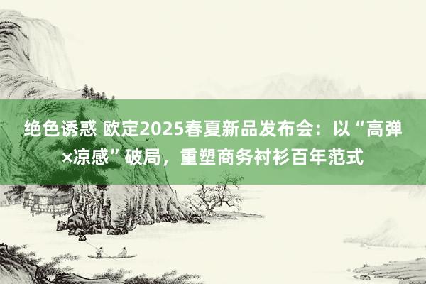 绝色诱惑 欧定2025春夏新品发布会：以“高弹×凉感”破局，重塑商务衬衫百年范式