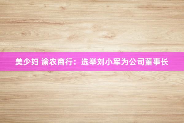 美少妇 渝农商行：选举刘小军为公司董事长