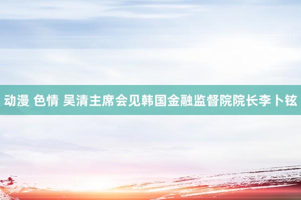 动漫 色情 吴清主席会见韩国金融监督院院长李卜铉