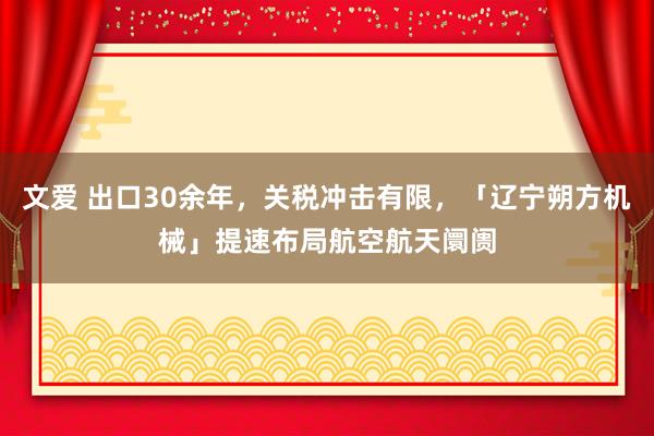 文爱 出口30余年，关税冲击有限，「辽宁朔方机械」提速布局航空航天阛阓