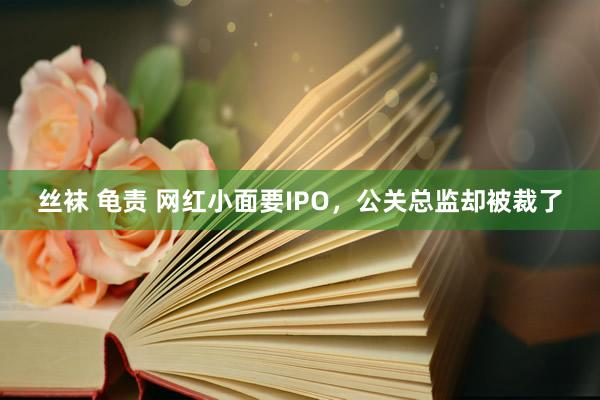 丝袜 龟责 网红小面要IPO，公关总监却被裁了