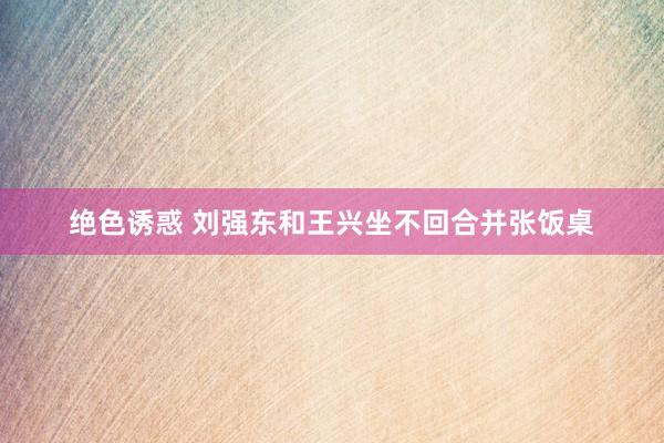 绝色诱惑 刘强东和王兴坐不回合并张饭桌