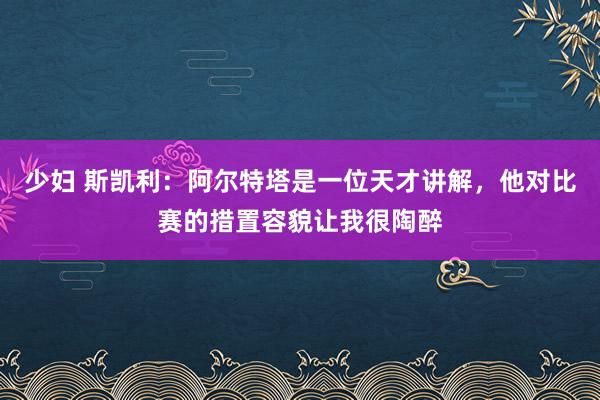 少妇 斯凯利：阿尔特塔是一位天才讲解，他对比赛的措置容貌让我很陶醉