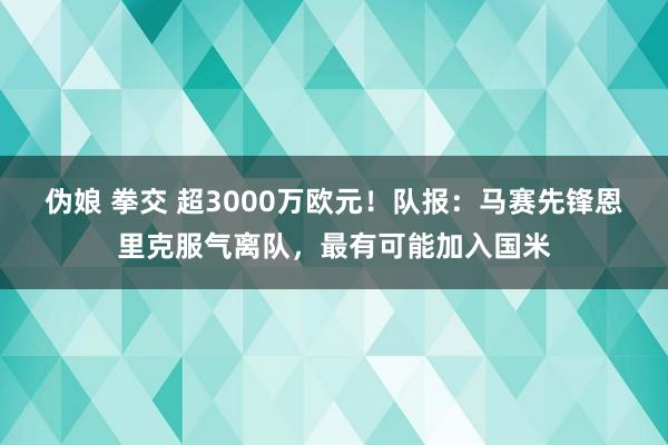 伪娘 拳交 超3000万欧元！队报：马赛先锋恩里克服气离队，最有可能加入国米
