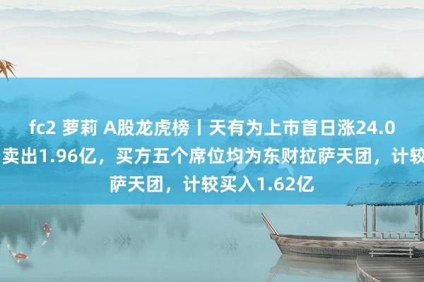 fc2 萝莉 A股龙虎榜丨天有为上市首日涨24.06%，四机构卖出1.96亿，买方五个席位均为东财拉萨天团，计较买入1.62亿