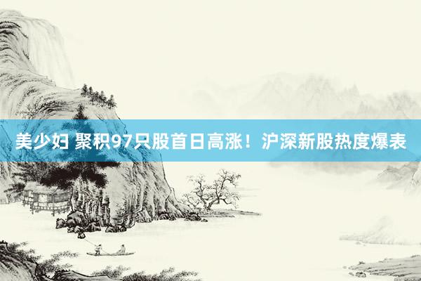 美少妇 聚积97只股首日高涨！沪深新股热度爆表