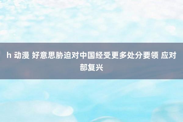 h 动漫 好意思胁迫对中国经受更多处分要领 应对部复兴