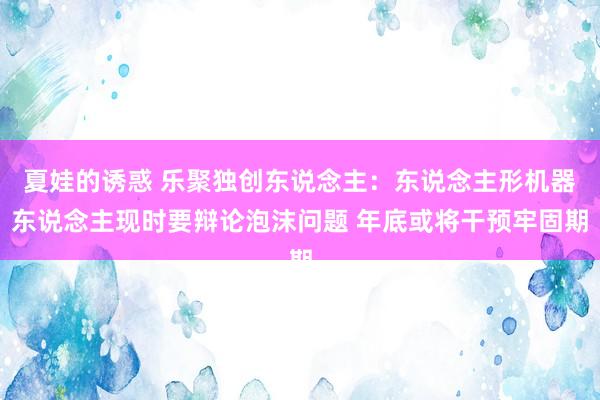 夏娃的诱惑 乐聚独创东说念主：东说念主形机器东说念主现时要辩论泡沫问题 年底或将干预牢固期