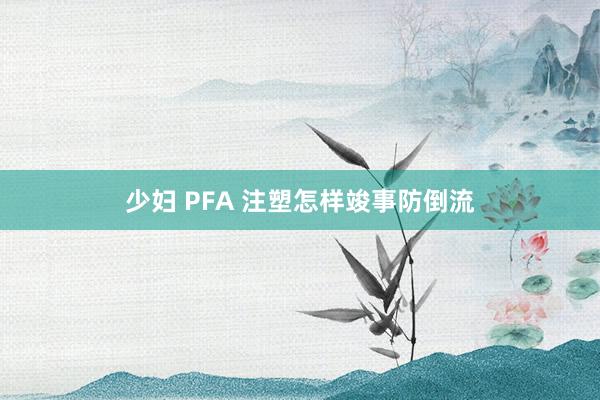 少妇 PFA 注塑怎样竣事防倒流