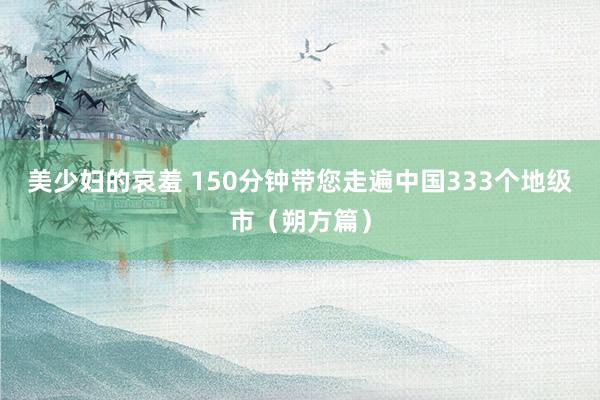 美少妇的哀羞 150分钟带您走遍中国333个地级市（朔方篇）