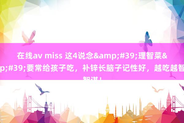 在线av miss 这4说念&#39;理智菜&#39;要常给孩子吃，补锌长脑子记性好，越吃越智谋！