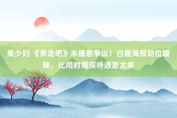 美少妇 《奔走吧》未播惹争议！白鹿海报站位暧昧，比同时周深待遇差太多
