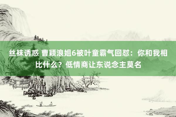 丝袜诱惑 曹颖浪姐6被叶童霸气回怼：你和我相比什么？低情商让东说念主莫名