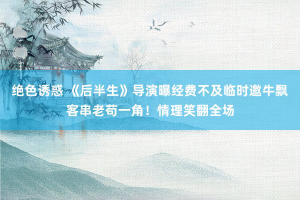绝色诱惑 《后半生》导演曝经费不及临时邀牛飘客串老苟一角！情理笑翻全场