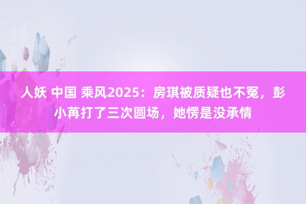 人妖 中国 乘风2025：房琪被质疑也不冤，彭小苒打了三次圆场，她愣是没承情