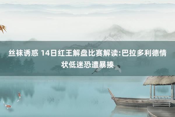 丝袜诱惑 14日红王解盘比赛解读:巴拉多利德情状低迷恐遭暴揍